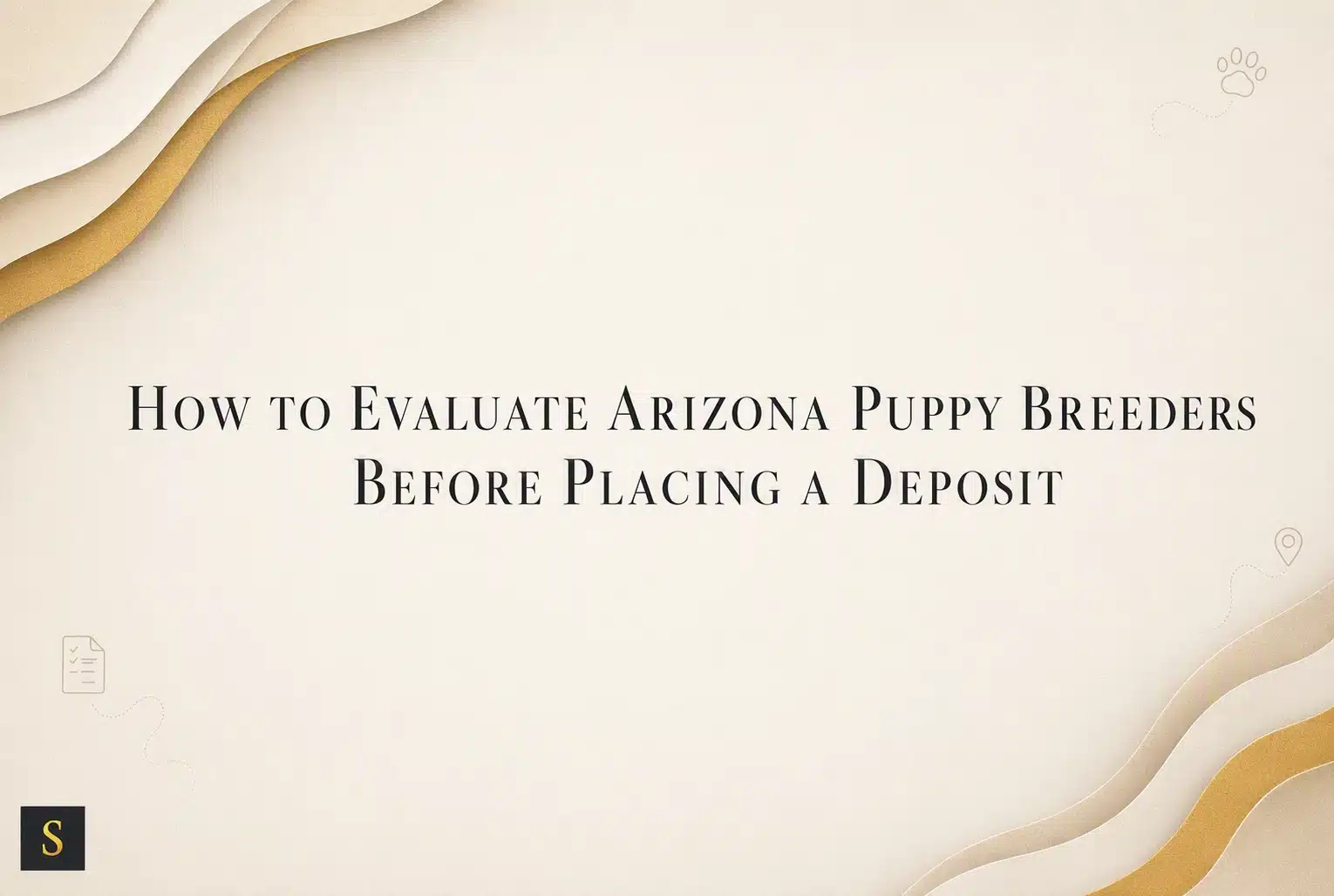 A light beige background with abstract wavy layers of cream and gold in the upper left and lower right corners. The title "How to Evaluate Arizona Puppy Breeders Before Placing a Deposit" is centered in elegant, dark gray serif font. Small dotted paw prints and a map pin icon are in the upper right and lower right corners, respectively. The letter "S" in a black square is in the lower left corner.